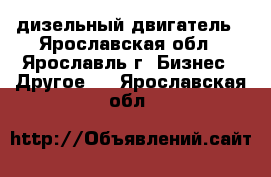 дизельный двигатель - Ярославская обл., Ярославль г. Бизнес » Другое   . Ярославская обл.